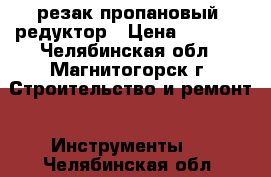 резак пропановый, редуктор › Цена ­ 1 000 - Челябинская обл., Магнитогорск г. Строительство и ремонт » Инструменты   . Челябинская обл.